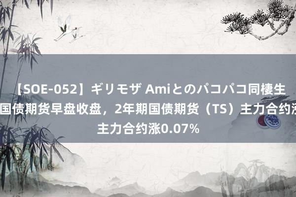 【SOE-052】ギリモザ Amiとのパコパコ同棲生活 Ami 国债期货早盘收盘，2年期国债期货（TS）主力合约涨0.07%