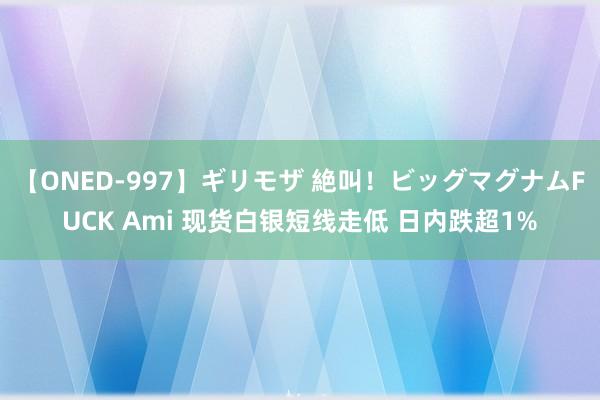 【ONED-997】ギリモザ 絶叫！ビッグマグナムFUCK Ami 现货白银短线走低 日内跌超1%