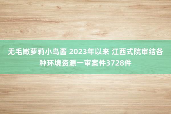 无毛嫩萝莉小鸟酱 2023年以来 江西式院审结各种环境资源一审案件3728件