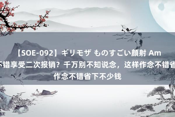 【SOE-092】ギリモザ ものすごい顔射 Ami 医保还不错享受二次报销？千万别不知说念，这样作念不错省下不少钱