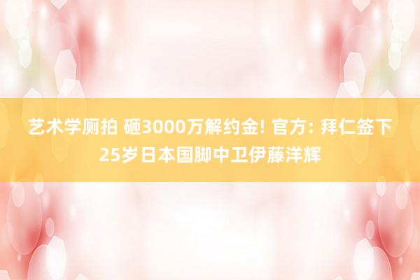 艺术学厕拍 砸3000万解约金! 官方: 拜仁签下25岁日本国脚中卫伊藤洋辉