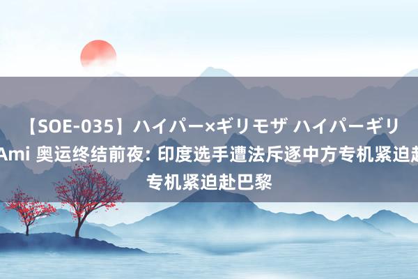 【SOE-035】ハイパー×ギリモザ ハイパーギリモザ Ami 奥运终结前夜: 印度选手遭法斥逐中方专机紧迫赴巴黎