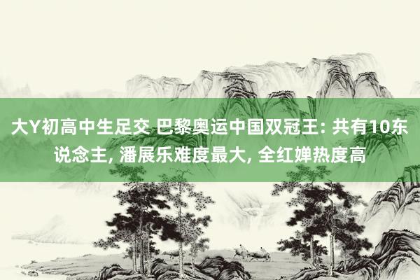 大Y初高中生足交 巴黎奥运中国双冠王: 共有10东说念主， 潘展乐难度最大， 全红婵热度高