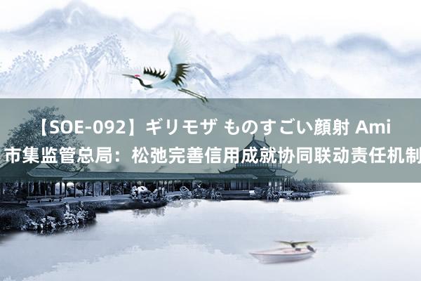 【SOE-092】ギリモザ ものすごい顔射 Ami 市集监管总局：松弛完善信用成就协同联动责任机制