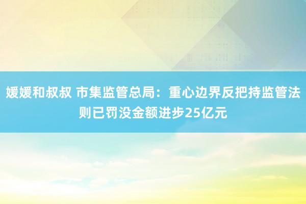 媛媛和叔叔 市集监管总局：重心边界反把持监管法则已罚没金额进步25亿元