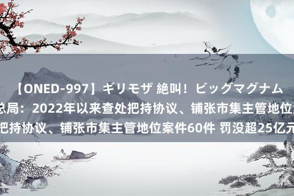 【ONED-997】ギリモザ 絶叫！ビッグマグナムFUCK Ami 市集监管总局：2022年以来查处把持协议、铺张市集主管地位案件60件 罚没超25亿元