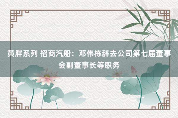 黄胖系列 招商汽船：邓伟栋辞去公司第七届董事会副董事长等职务