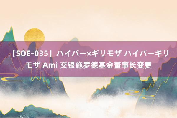 【SOE-035】ハイパー×ギリモザ ハイパーギリモザ Ami 交银施罗德基金董事长变更