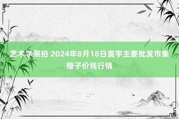 艺术学厕拍 2024年8月18日寰宇主要批发市集橙子价钱行情