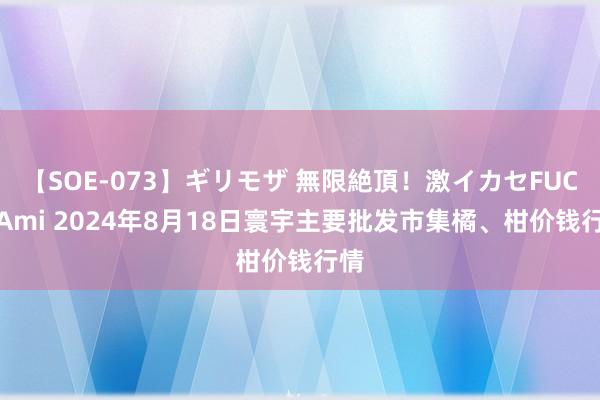 【SOE-073】ギリモザ 無限絶頂！激イカセFUCK Ami 2024年8月18日寰宇主要批发市集橘、柑价钱行情