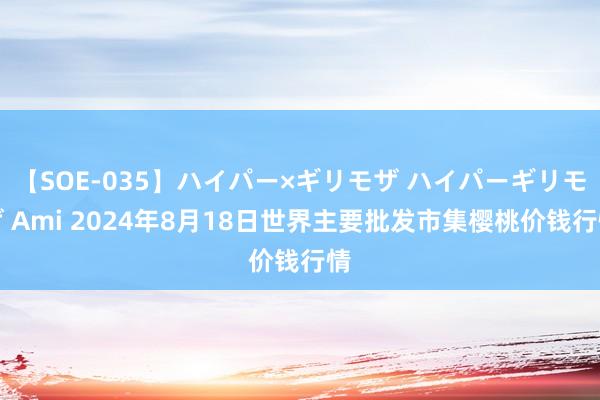 【SOE-035】ハイパー×ギリモザ ハイパーギリモザ Ami 2024年8月18日世界主要批发市集樱桃价钱行情