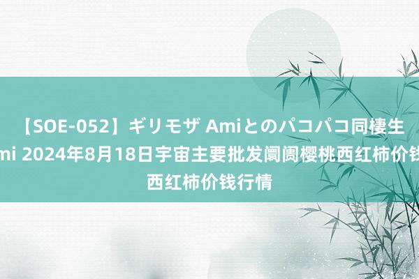 【SOE-052】ギリモザ Amiとのパコパコ同棲生活 Ami 2024年8月18日宇宙主要批发阛阓樱桃西红柿价钱行情