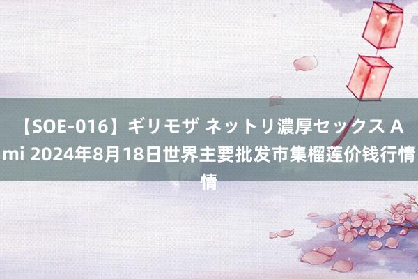 【SOE-016】ギリモザ ネットリ濃厚セックス Ami 2024年8月18日世界主要批发市集榴莲价钱行情