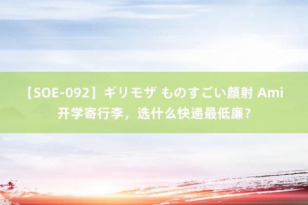 【SOE-092】ギリモザ ものすごい顔射 Ami 开学寄行李，选什么快递最低廉？