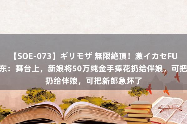 【SOE-073】ギリモザ 無限絶頂！激イカセFUCK Ami 山东：舞台上，新娘将50万纯金手捧花扔给伴娘，可把新郎急坏了