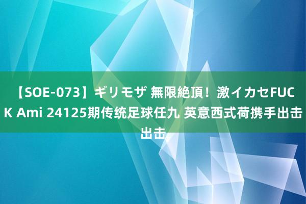 【SOE-073】ギリモザ 無限絶頂！激イカセFUCK Ami 24125期传统足球任九 英意西式荷携手出击