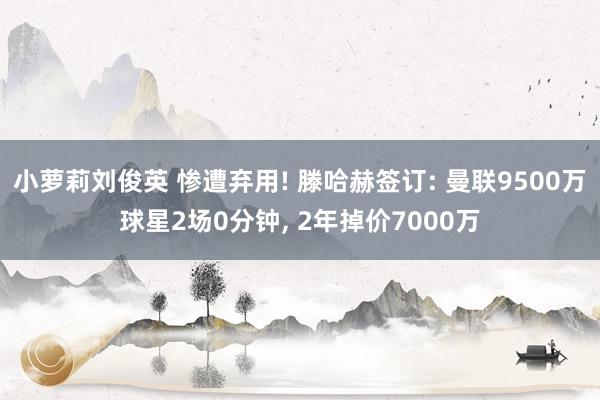 小萝莉刘俊英 惨遭弃用! 滕哈赫签订: 曼联9500万球星2场0分钟， 2年掉价7000万