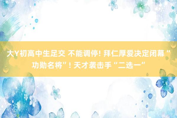 大Y初高中生足交 不能调停! 拜仁厚爱决定闭幕“功勋名将”! 天才袭击手“二选一”