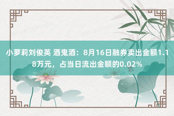 小萝莉刘俊英 酒鬼酒：8月16日融券卖出金额1.18万元，占当日流出金额的0.02%