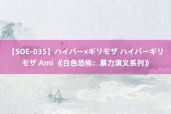 【SOE-035】ハイパー×ギリモザ ハイパーギリモザ Ami 《白色恐怖：暴力演义系列》