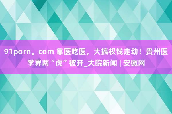 91porn。com 靠医吃医，大搞权钱走动！贵州医学界两“虎”被开_大皖新闻 | 安徽网