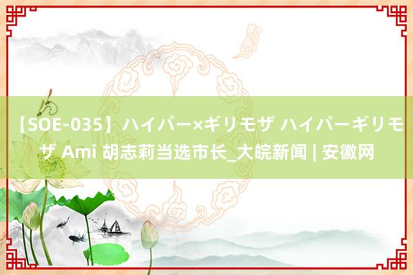 【SOE-035】ハイパー×ギリモザ ハイパーギリモザ Ami 胡志莉当选市长_大皖新闻 | 安徽网