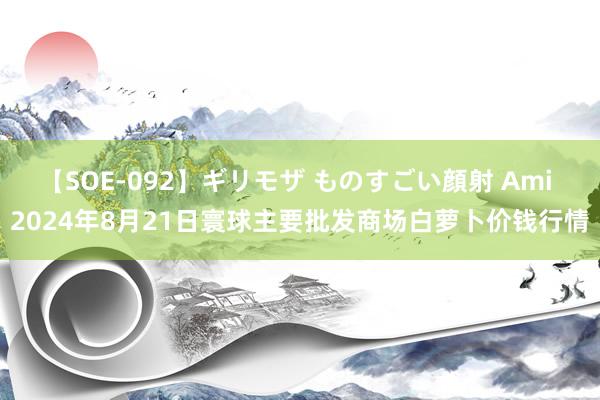 【SOE-092】ギリモザ ものすごい顔射 Ami 2024年8月21日寰球主要批发商场白萝卜价钱行情