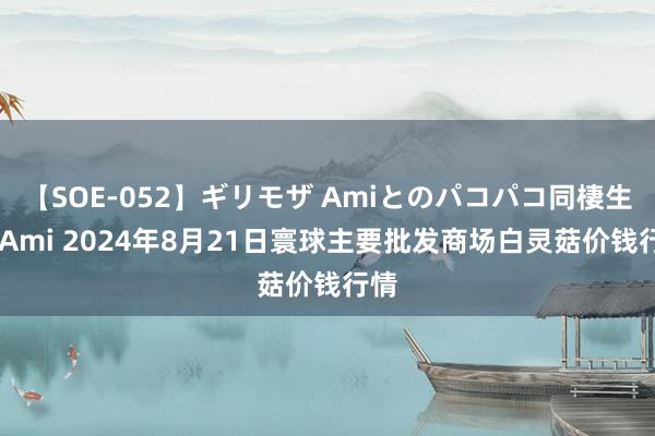 【SOE-052】ギリモザ Amiとのパコパコ同棲生活 Ami 2024年8月21日寰球主要批发商场白灵菇价钱行情