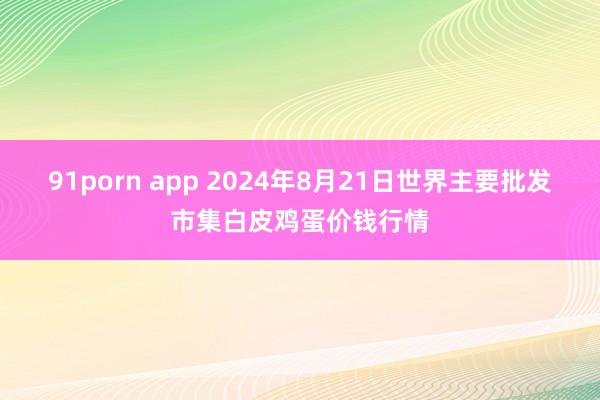 91porn app 2024年8月21日世界主要批发市集白皮鸡蛋价钱行情