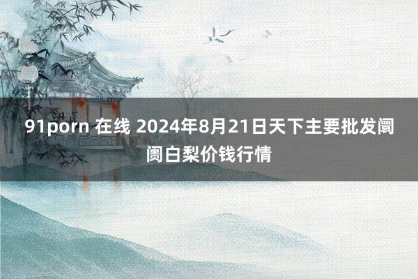 91porn 在线 2024年8月21日天下主要批发阛阓白梨价钱行情