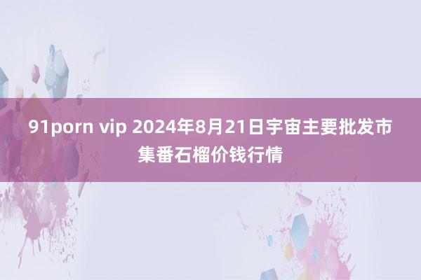 91porn vip 2024年8月21日宇宙主要批发市集番石榴价钱行情