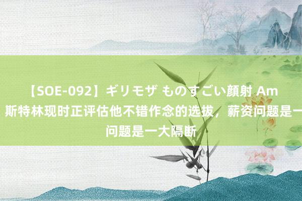 【SOE-092】ギリモザ ものすごい顔射 Ami 英媒：斯特林现时正评估他不错作念的选拔，薪资问题是一大隔断