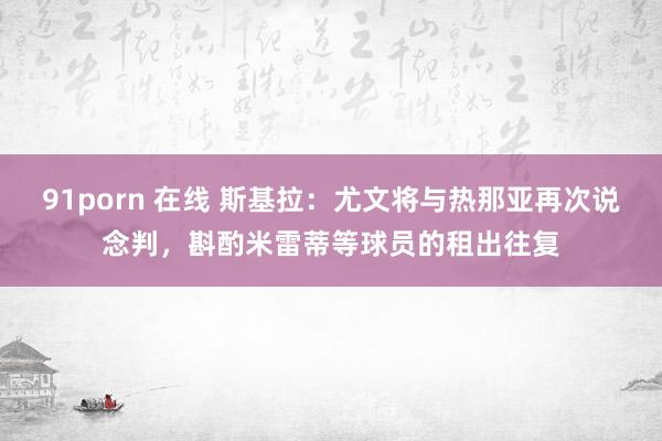 91porn 在线 斯基拉：尤文将与热那亚再次说念判，斟酌米雷蒂等球员的租出往复