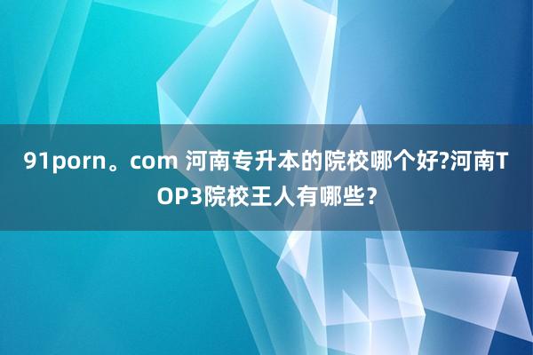 91porn。com 河南专升本的院校哪个好?河南TOP3院校王人有哪些？