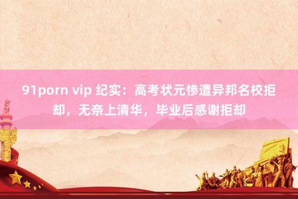 91porn vip 纪实：高考状元惨遭异邦名校拒却，无奈上清华，毕业后感谢拒却