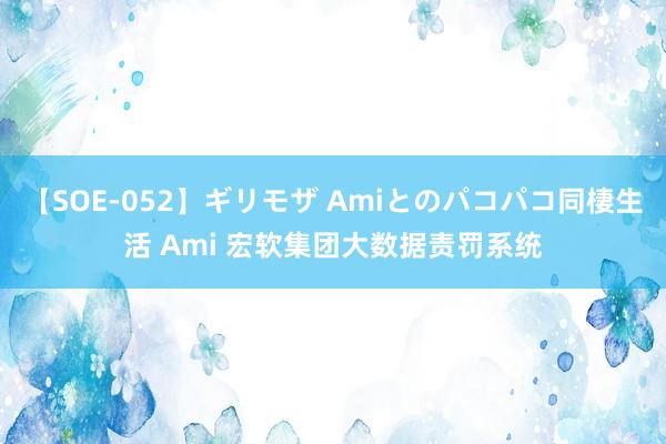 【SOE-052】ギリモザ Amiとのパコパコ同棲生活 Ami 宏软集团大数据责罚系统