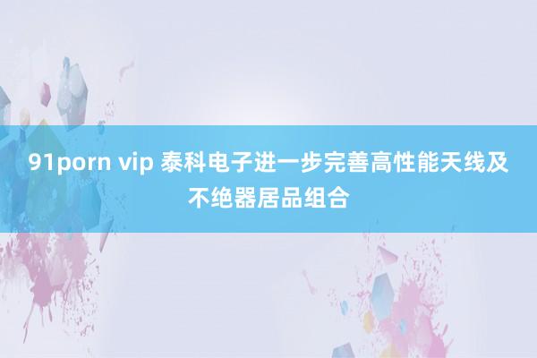 91porn vip 泰科电子进一步完善高性能天线及不绝器居品组合