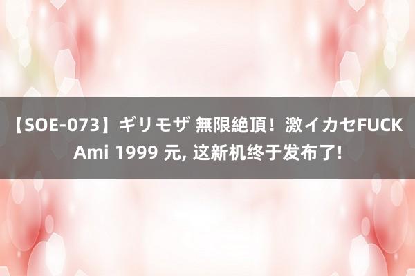 【SOE-073】ギリモザ 無限絶頂！激イカセFUCK Ami 1999 元， 这新机终于发布了!