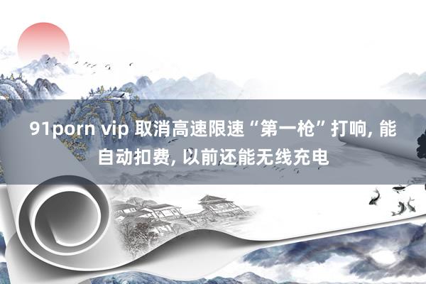 91porn vip 取消高速限速“第一枪”打响， 能自动扣费， 以前还能无线充电