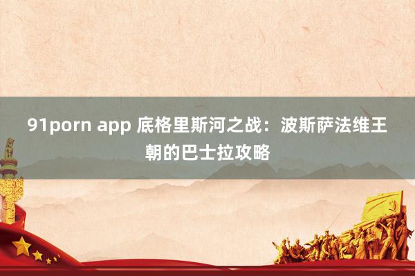 91porn app 底格里斯河之战：波斯萨法维王朝的巴士拉攻略