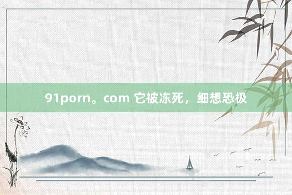 91porn。com 它被冻死，细想恐极