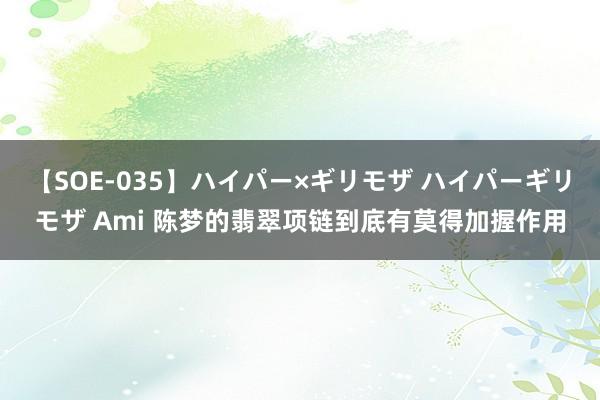 【SOE-035】ハイパー×ギリモザ ハイパーギリモザ Ami 陈梦的翡翠项链到底有莫得加握作用