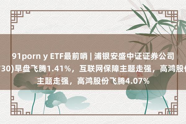 91porn y ETF最前哨 | 浦银安盛中证证券公司30ETF(516730)早盘飞腾1.41%，互联网保障主题走强，高鸿股份飞腾4.07%