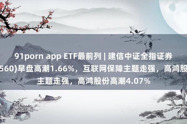 91porn app ETF最前列 | 建信中证全指证券公司ETF(515560)早盘高潮1.66%，互联网保障主题走强，高鸿股份高潮4.07%