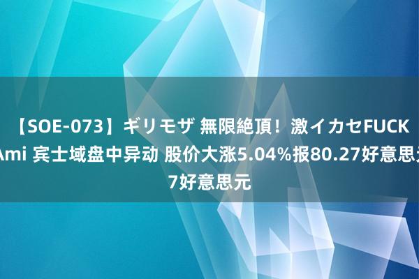 【SOE-073】ギリモザ 無限絶頂！激イカセFUCK Ami 宾士域盘中异动 股价大涨5.04%报80.27好意思元