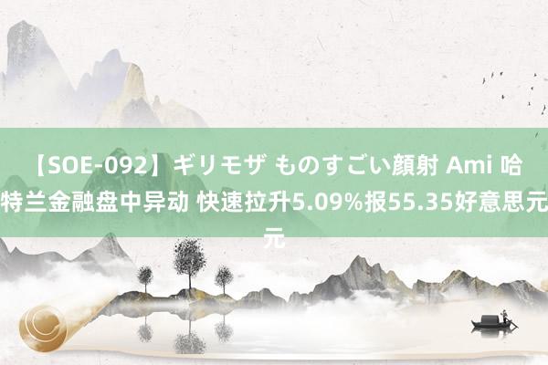 【SOE-092】ギリモザ ものすごい顔射 Ami 哈特兰金融盘中异动 快速拉升5.09%报55.35好意思元