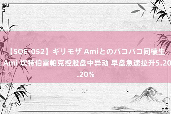 【SOE-052】ギリモザ Amiとのパコパコ同棲生活 Ami 坎特伯雷帕克控股盘中异动 早盘急速拉升5.20%