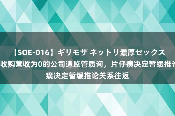 【SOE-016】ギリモザ ネットリ濃厚セックス Ami 溢价收购营收为0的公司遭监管质询，片仔癀决定暂缓推论关系往返