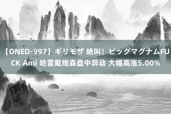 【ONED-997】ギリモザ 絶叫！ビッグマグナムFUCK Ami 哈雷戴维森盘中异动 大幅高涨5.00%