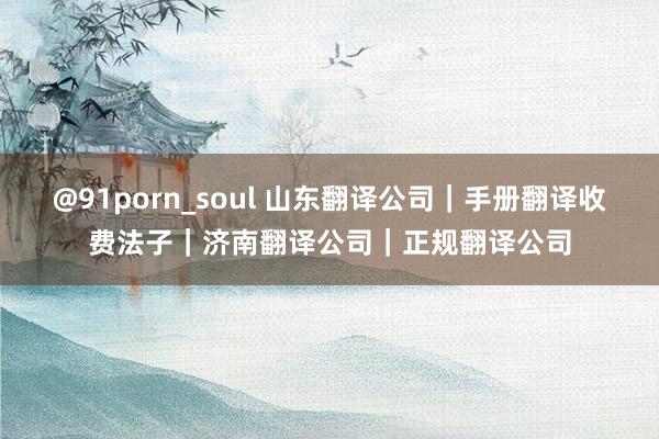 @91porn_soul 山东翻译公司｜手册翻译收费法子｜济南翻译公司｜正规翻译公司